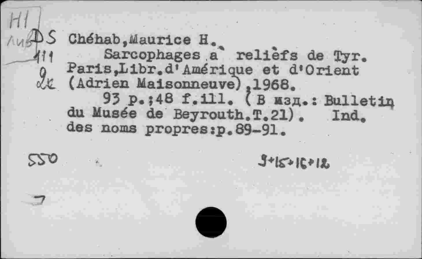 ﻿/ 14 ßP S ,_ли
Ché hab, Maurice H.
Sarcophages a' reliefs de Tyr. Paris»Libr.d*Amérique et d’Orient (Adrien Maisonneuve) .1968.
93 p.?48 f.ill. (В изд.: Bulletin du Musée de Beyrouth.T. 21). Ind. des noms propres:p.89—91.

